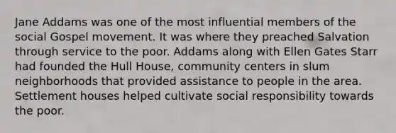 Jane Addams was one of the most influential members of the social Gospel movement. It was where they preached Salvation through service to the poor. Addams along with Ellen Gates Starr had founded the Hull House, community centers in slum neighborhoods that provided assistance to people in the area. Settlement houses helped cultivate social responsibility towards the poor.