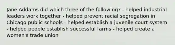 Jane Addams did which three of the following? - helped industrial leaders work together - helped prevent racial segregation in Chicago public schools - helped establish a juvenile court system - helped people establish successful farms - helped create a women's trade union
