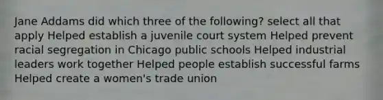 Jane Addams did which three of the following? select all that apply Helped establish a juvenile court system Helped prevent racial segregation in Chicago public schools Helped industrial leaders work together Helped people establish successful farms Helped create a women's trade union