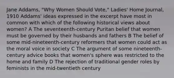 Jane Addams, "Why Women Should Vote," Ladies' Home Journal, 1910 Addams' ideas expressed in the excerpt have most in common with which of the following historical views about women? A The seventeenth-century Puritan belief that women must be governed by their husbands and fathers B The belief of some mid-nineteenth-century reformers that women could act as the moral voice in society C The argument of some nineteenth-century advice books that women's sphere was restricted to the home and family D The rejection of traditional gender roles by feminists in the mid-twentieth century