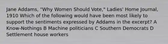 Jane Addams, "Why Women Should Vote," Ladies' Home Journal, 1910 Which of the following would have been most likely to support the sentiments expressed by Addams in the excerpt? A Know-Nothings B Machine politicians C Southern Democrats D Settlement house workers