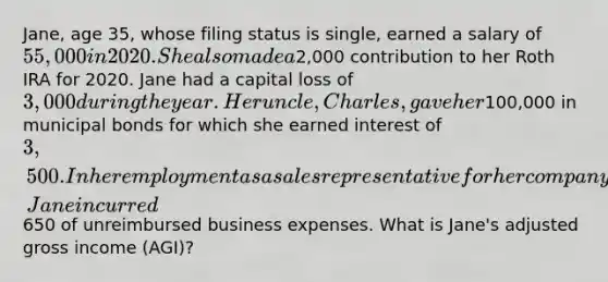 Jane, age 35, whose filing status is single, earned a salary of 55,000 in 2020. She also made a2,000 contribution to her Roth IRA for 2020. Jane had a capital loss of 3,000 during the year. Her uncle, Charles, gave her100,000 in municipal bonds for which she earned interest of 3,500. In her employment as a sales representative for her company, Jane incurred650 of unreimbursed business expenses. What is Jane's adjusted gross income (AGI)?