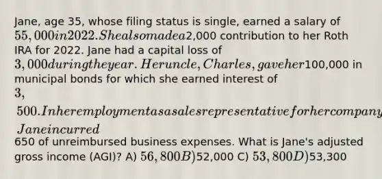 Jane, age 35, whose filing status is single, earned a salary of 55,000 in 2022. She also made a2,000 contribution to her Roth IRA for 2022. Jane had a capital loss of 3,000 during the year. Her uncle, Charles, gave her100,000 in municipal bonds for which she earned interest of 3,500. In her employment as a sales representative for her company, Jane incurred650 of unreimbursed business expenses. What is Jane's adjusted gross income (AGI)? A) 56,800 B)52,000 C) 53,800 D)53,300