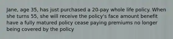 Jane, age 35, has just purchased a 20-pay whole life policy. When she turns 55, she will receive the policy's face amount benefit have a fully matured policy cease paying premiums no longer being covered by the policy