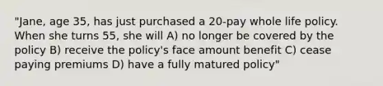 "Jane, age 35, has just purchased a 20-pay whole life policy. When she turns 55, she will A) no longer be covered by the policy B) receive the policy's face amount benefit C) cease paying premiums D) have a fully matured policy"