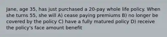 Jane, age 35, has just purchased a 20-pay whole life policy. When she turns 55, she will A) cease paying premiums B) no longer be covered by the policy C) have a fully matured policy D) receive the policy's face amount benefit