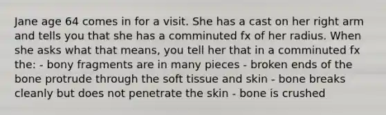 Jane age 64 comes in for a visit. She has a cast on her right arm and tells you that she has a comminuted fx of her radius. When she asks what that means, you tell her that in a comminuted fx the: - bony fragments are in many pieces - broken ends of the bone protrude through the soft tissue and skin - bone breaks cleanly but does not penetrate the skin - bone is crushed