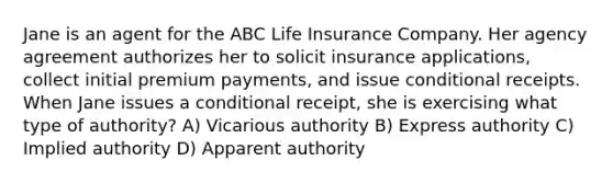 Jane is an agent for the ABC Life Insurance Company. Her agency agreement authorizes her to solicit insurance applications, collect initial premium payments, and issue conditional receipts. When Jane issues a conditional receipt, she is exercising what type of authority? A) Vicarious authority B) Express authority C) Implied authority D) Apparent authority