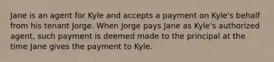 Jane is an agent for Kyle and accepts a payment on Kyle's behalf from his tenant Jorge. When Jorge pays Jane as Kyle's authorized agent, such payment is deemed made to the principal at the time Jane gives the payment to Kyle.