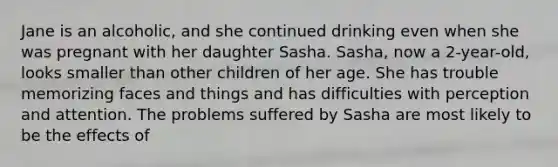 Jane is an alcoholic, and she continued drinking even when she was pregnant with her daughter Sasha. Sasha, now a 2-year-old, looks smaller than other children of her age. She has trouble memorizing faces and things and has difficulties with perception and attention. The problems suffered by Sasha are most likely to be the effects of