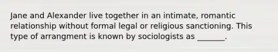 Jane and Alexander live together in an intimate, romantic relationship without formal legal or religious sanctioning. This type of arrangment is known by sociologists as _______.