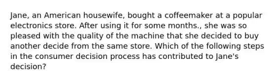 Jane, an American housewife, bought a coffeemaker at a popular electronics store. After using it for some months., she was so pleased with the quality of the machine that she decided to buy another decide from the same store. Which of the following steps in the consumer decision process has contributed to Jane's decision?