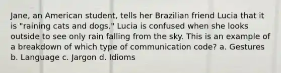 Jane, an American student, tells her Brazilian friend Lucia that it is "raining cats and dogs." Lucia is confused when she looks outside to see only rain falling from the sky. This is an example of a breakdown of which type of communication code? a. Gestures b. Language c. Jargon d. Idioms