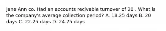 Jane Ann co. Had an accounts recivable turnover of 20 . What is the company's average collection period? A. 18.25 days B. 20 days C. 22.25 days D. 24.25 days