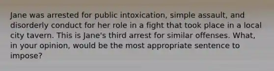 Jane was arrested for public intoxication, simple assault, and disorderly conduct for her role in a fight that took place in a local city tavern. This is Jane's third arrest for similar offenses. What, in your opinion, would be the most appropriate sentence to impose?