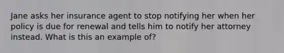 Jane asks her insurance agent to stop notifying her when her policy is due for renewal and tells him to notify her attorney instead. What is this an example of?