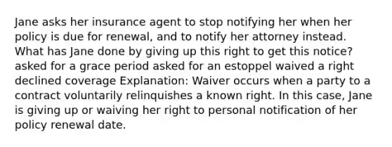 Jane asks her insurance agent to stop notifying her when her policy is due for renewal, and to notify her attorney instead. What has Jane done by giving up this right to get this notice? asked for a grace period asked for an estoppel waived a right declined coverage Explanation: Waiver occurs when a party to a contract voluntarily relinquishes a known right. In this case, Jane is giving up or waiving her right to personal notification of her policy renewal date.