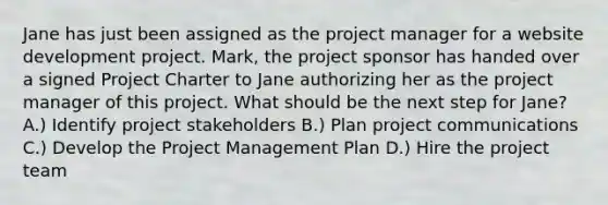 Jane has just been assigned as the project manager for a website development project. Mark, the project sponsor has handed over a signed Project Charter to Jane authorizing her as the project manager of this project. What should be the next step for Jane? A.) Identify project stakeholders B.) Plan project communications C.) Develop the Project Management Plan D.) Hire the project team