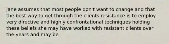 jane assumes that most people don't want to change and that the best way to get through the clients resistance is to employ very directive and highly confrontational techniques holding these beliefs she may have worked with resistant clients over the years and may be