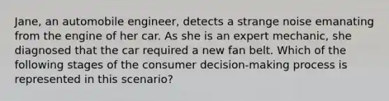 Jane, an automobile engineer, detects a strange noise emanating from the engine of her car. As she is an expert mechanic, she diagnosed that the car required a new fan belt. Which of the following stages of the consumer decision-making process is represented in this scenario?