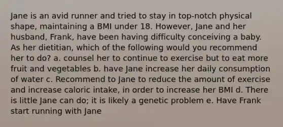 Jane is an avid runner and tried to stay in top-notch physical shape, maintaining a BMI under 18. However, Jane and her husband, Frank, have been having difficulty conceiving a baby. As her dietitian, which of the following would you recommend her to do? a. counsel her to continue to exercise but to eat more fruit and vegetables b. have Jane increase her daily consumption of water c. Recommend to Jane to reduce the amount of exercise and increase caloric intake, in order to increase her BMI d. There is little Jane can do; it is likely a genetic problem e. Have Frank start running with Jane