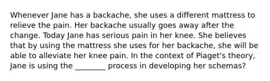 Whenever Jane has a backache, she uses a different mattress to relieve the pain. Her backache usually goes away after the change. Today Jane has serious pain in her knee. She believes that by using the mattress she uses for her backache, she will be able to alleviate her knee pain. In the context of Piaget's theory, Jane is using the ________ process in developing her schemas?