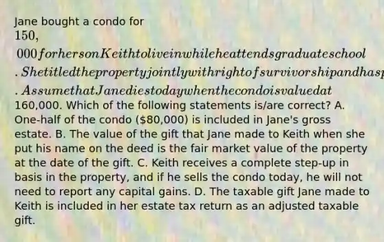 Jane bought a condo for 150,000 for her son Keith to live in while he attends graduate school. She titled the property jointly with right of survivorship and has paid for all of the home maintenance expenses and property taxes. Assume that Jane dies today when the condo is valued at160,000. Which of the following statements is/are correct? A. One-half of the condo (80,000) is included in Jane's gross estate. B. The value of the gift that Jane made to Keith when she put his name on the deed is the fair market value of the property at the date of the gift. C. Keith receives a complete step-up in basis in the property, and if he sells the condo today, he will not need to report any capital gains. D. The taxable gift Jane made to Keith is included in her estate tax return as an adjusted taxable gift.