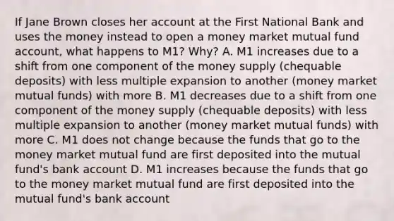 If Jane Brown closes her account at the First National Bank and uses the money instead to open a money market mutual fund​ account, what happens to​ M1? Why? A. M1 increases due to a shift from one component of the money supply​ (chequable deposits) with less multiple expansion to another​ (money market mutual​ funds) with more B. M1 decreases due to a shift from one component of the money supply​ (chequable deposits) with less multiple expansion to another​ (money market mutual​ funds) with more C. M1 does not change because the funds that go to the money market mutual fund are first deposited into the mutual​ fund's bank account D. M1 increases because the funds that go to the money market mutual fund are first deposited into the mutual​ fund's bank account