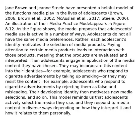 Jane Brown and Jeanne Steele have presented a helpful model of the functions media play in the lives of adolescents (Brown, 2006; Brown et al., 2002; McAuslan et al., 2017; Steele, 2006). An illustration of their Media Practice Modelappears in Figure 8.12. As the figure shows, the model proposes that adolescents' media use is active in a number of ways. Adolescents do not all have the same media preferences. Rather, each adolescent's identity motivates the selection of media products. Paying attention to certain media products leads to interaction with those products, meaning that the products are evaluated and interpreted. Then adolescents engage in application of the media content they have chosen. They may incorporate this content into their identities—for example, adolescents who respond to cigarette advertisements by taking up smoking—or they may resist the content—for example, adolescents who respond to cigarette advertisements by rejecting them as false and misleading. Their developing identity then motivates new media selections, and so on. This model reminds us that adolescents actively select the media they use, and they respond to media content in diverse ways depending on how they interpret it and how it relates to them personally.