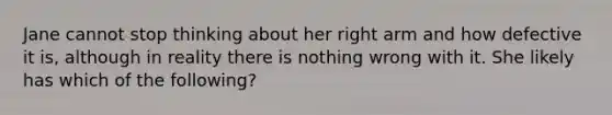 Jane cannot stop thinking about her right arm and how defective it is, although in reality there is nothing wrong with it. She likely has which of the following?