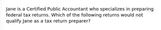 Jane is a Certified Public Accountant who specializes in preparing federal tax returns. Which of the following returns would not qualify Jane as a tax return preparer?