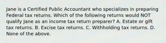 Jane is a Certified Public Accountant who specializes in preparing Federal tax returns. Which of the following returns would NOT qualify Jane as an income tax return preparer? A. Estate or gift tax returns. B. Excise tax returns. C. Withholding tax returns. D. None of the above.