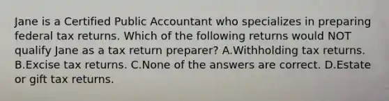 Jane is a Certified Public Accountant who specializes in preparing federal tax returns. Which of the following returns would NOT qualify Jane as a tax return preparer? A.Withholding tax returns. B.Excise tax returns. C.None of the answers are correct. D.Estate or gift tax returns.