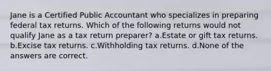 Jane is a Certified Public Accountant who specializes in preparing federal tax returns. Which of the following returns would not qualify Jane as a tax return preparer? a.Estate or gift tax returns. b.Excise tax returns. c.Withholding tax returns. d.None of the answers are correct.