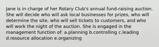 Jane is in charge of her Rotary Club's annual fund-raising auction. She will decide who will ask local businesses for prizes, who will determine the site, who will sell tickets to customers, and who will work the night of the auction. She is engaged in the management function of: a.planning b.controlling c.leading d.resource allocation e.organizing