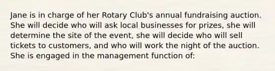 Jane is in charge of her Rotary Club's annual fundraising auction. She will decide who will ask local businesses for prizes, she will determine the site of the event, she will decide who will sell tickets to customers, and who will work the night of the auction. She is engaged in the management function of: