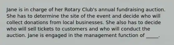 Jane is in charge of her Rotary Club's annual fundraising auction. She has to determine the site of the event and decide who will collect donations from local businesses. She also has to decide who will sell tickets to customers and who will conduct the auction. Jane is engaged in the management function of _____.