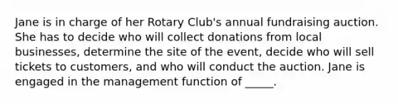 ​Jane is in charge of her Rotary Club's annual fundraising auction. She has to decide who will collect donations from local businesses, determine the site of the event, decide who will sell tickets to customers, and who will conduct the auction. Jane is engaged in the management function of _____.