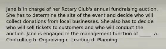 Jane is in charge of her Rotary Club's annual fundraising auction. She has to determine the site of the event and decide who will collect donations from local businesses. She also has to decide who will sell tickets to customers and who will conduct the auction. Jane is engaged in the management function of _____. a. Controlling b. Organizing c. Leading d. Planning