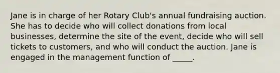 Jane is in charge of her Rotary Club's annual fundraising auction. She has to decide who will collect donations from local businesses, determine the site of the event, decide who will sell tickets to customers, and who will conduct the auction. Jane is engaged in the management function of _____.