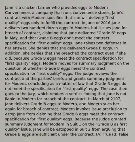 Jane is a chicken farmer who provides eggs to Modern Convenience, a company that runs convenience stores. Jane's contract with Modern specifies that she will delivery "first quality" eggs only to fulfill the contract. In June of 2016 Jane delivers two hundred dozen eggs to Modern, but it sues Jane for breach of contract, claiming that Jane delivered "Grade B" eggs in May, and that Grade B eggs don't meet the contract specification for "first quality" eggs. Jane raises two defenses in her answer. She denies that she delivered Grade B eggs. In addition, she denies that she breached the contract even if she did, because Grade B eggs meet the contract specification for "first quality" eggs. Modern moves for summary judgment on the question of whether Grade B eggs meet the contract specification for "first quality" eggs. The judge reviews the contract and the parties' briefs and grants summary judgment for Modern, concluding as a matter of law that Grade B eggs do not meet the specification for "first quality" eggs. The case then goes to the jury, which renders a verdict finding that Jane is not liable to Modern for breach of the contract. In March of 2107, Jane delivers Grade B eggs to Modern, and Modern sues her again for breach of contract. Modern invokes issue preclusion to estop Jane from claiming that Grade B eggs meet the contract specification for "first quality" eggs. Because the judge granted summary judgment for Modern in Suit 1 on the "Grade B as first quality" issue, Jane will be estopped in Suit 2 from arguing that Grade B eggs are sufficient under the contract. (A) True (B) False