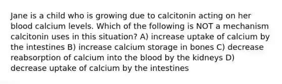 Jane is a child who is growing due to calcitonin acting on her blood calcium levels. Which of the following is NOT a mechanism calcitonin uses in this situation? A) increase uptake of calcium by the intestines B) increase calcium storage in bones C) decrease reabsorption of calcium into the blood by the kidneys D) decrease uptake of calcium by the intestines