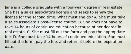 Jane is a college graduate with a four-year degree in real estate. She has a sales associate's license and seeks to renew the license for the second time. What must she do? A. She must take a sales associate's post-license course. B. She does not have to take 14 hours of continued education because of her degree in real estate. C. She must fill out the form and pay the appropriate fee. D. She must take 14 hours of continued education. She must fill out the form, pay the fee, and return it before the expiration date.