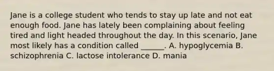 Jane is a college student who tends to stay up late and not eat enough food. Jane has lately been complaining about feeling tired and light headed throughout the day. In this scenario, Jane most likely has a condition called ______. A. hypoglycemia B. schizophrenia C. lactose intolerance D. mania