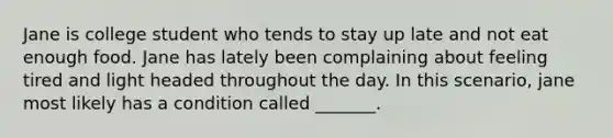 Jane is college student who tends to stay up late and not eat enough food. Jane has lately been complaining about feeling tired and light headed throughout the day. In this scenario, jane most likely has a condition called _______.