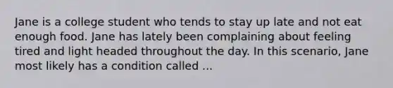 Jane is a college student who tends to stay up late and not eat enough food. Jane has lately been complaining about feeling tired and light headed throughout the day. In this scenario, Jane most likely has a condition called ...