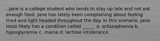 . Jane is a college student who tends to stay up late and not eat enough food. Jane has lately been complaining about feeling tired and light headed throughout the day. In this scenario, Jane most likely has a condition called _____. a. schizophrenia b. hypoglycemia c. mania d. lactose intolerance