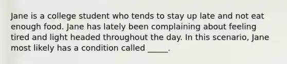 Jane is a college student who tends to stay up late and not eat enough food. Jane has lately been complaining about feeling tired and light headed throughout the day. In this scenario, Jane most likely has a condition called _____.