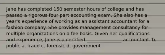 Jane has completed 150 semester hours of college and has passed a rigorous four part accounting exam. She also has a year's experience of working as an assistant accountant for a fashion company. She provides management consultancy for multiple organizations on a fee basis. Given her qualifications and experience, Jane is a certified _______________ accountant. b. public a. fraud c. forensic d. government