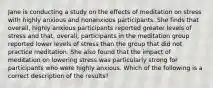 Jane is conducting a study on the effects of meditation on stress with highly anxious and nonanxious participants. She finds that overall, highly anxious participants reported greater levels of stress and that, overall, participants in the meditation group reported lower levels of stress than the group that did not practice meditation. She also found that the impact of meditation on lowering stress was particularly strong for participants who were highly anxious. Which of the following is a correct description of the results?